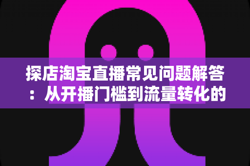 探店淘宝直播常见问题解答：从开播门槛到流量转化的新手避坑全指南
