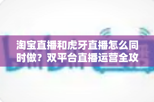 淘宝直播和虎牙直播怎么同时做？双平台直播运营全攻略，新手也能快速上手