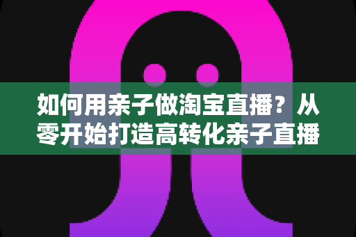 如何用亲子做淘宝直播?从零开始打造高转化亲子直播间的新手全攻略 如何用亲子做淘宝直播?从零开始打造高转化亲子直播间的新手全攻略