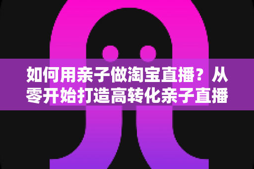 如何用亲子做淘宝直播?从零开始打造高转化亲子直播间的新手全攻略 如何用亲子做淘宝直播?从零开始打造高转化亲子直播间的新手全攻略