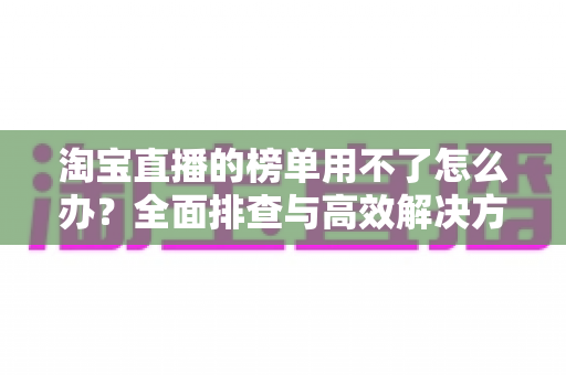 淘宝直播的榜单用不了怎么办?全面排查与高效解决方案完整指南 淘宝直播的榜单用不了怎么办?全面排查与高效解决方案完整指南