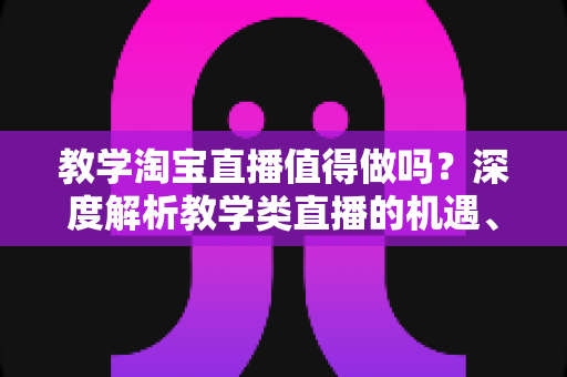 教学淘宝直播值得做吗？深度解析教学类直播的机遇、挑战与入局指南