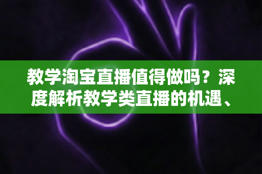 教学淘宝直播值得做吗？深度解析教学类直播的机遇、挑战与入局指南