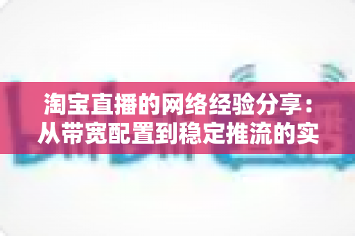 淘宝直播的网络经验分享：从带宽配置到稳定推流的实战指南