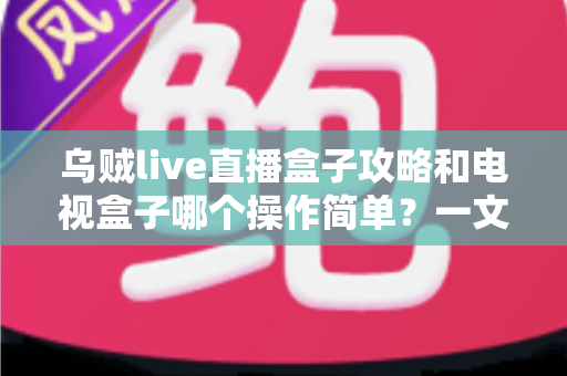 乌贼live直播盒子攻略和电视盒子哪个操作简单?一文看懂两者差异与选择技巧 乌贼live直播盒子攻略和电视盒子哪个操作简单?一文看懂两者差异与选择技巧
