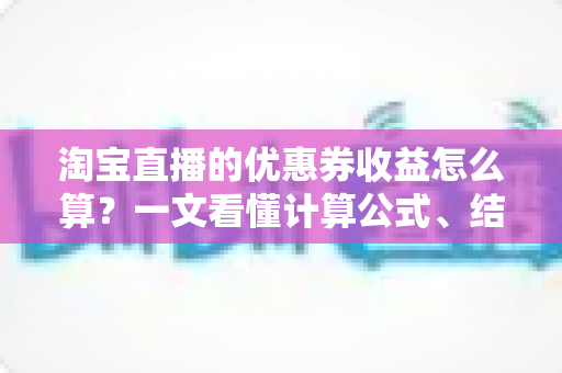 淘宝直播的优惠券收益怎么算？一文看懂计算公式、结算规则与提升技巧