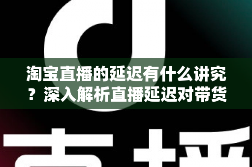淘宝直播的延迟有什么讲究？深入解析直播延迟对带货的影响与优化技巧