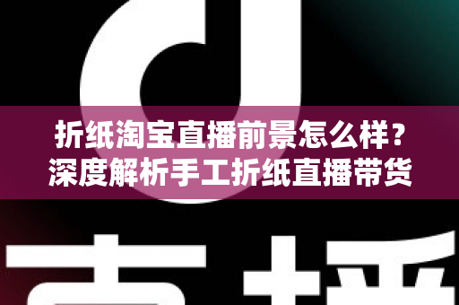 折纸淘宝直播前景怎么样？深度解析手工折纸直播带货的市场机遇与未来空间