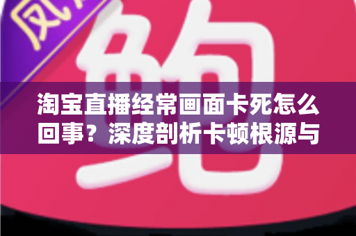 淘宝直播经常画面卡死怎么回事?深度剖析卡顿根源与高效解决攻略 淘宝直播经常画面卡死怎么回事?深度剖析卡顿根源与高效解决攻略