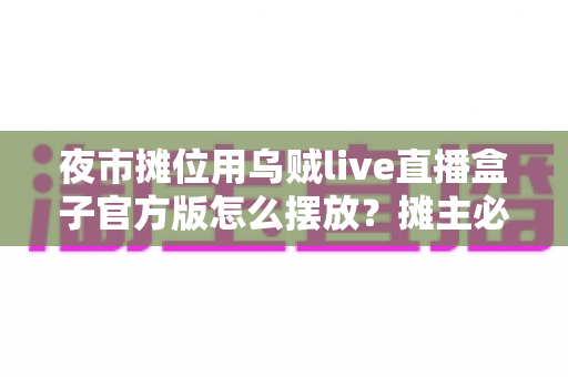 夜市摊位用乌贼live直播盒子官方版怎么摆放？摊主必看的全方位实操摆放指南