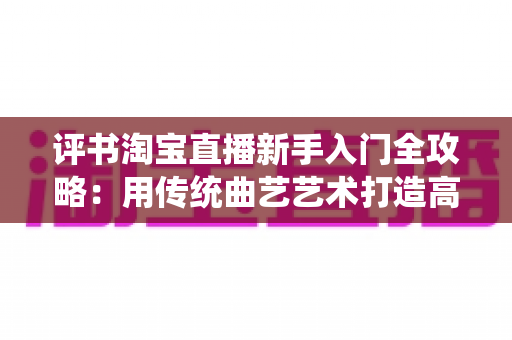 评书淘宝直播新手入门全攻略：用传统曲艺艺术打造高转化的故事型带货直播间