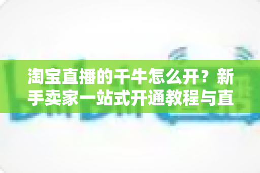 淘宝直播的千牛怎么开？新手卖家一站式开通教程与直播实战指南