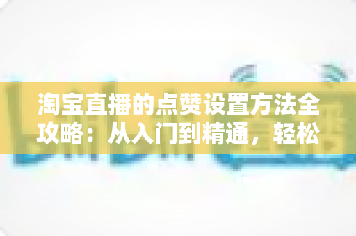 淘宝直播的点赞设置方法全攻略：从入门到精通，轻松提升直播间人气与互动