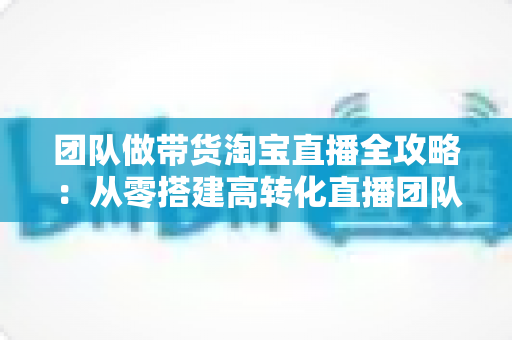 团队做带货淘宝直播全攻略:从零搭建高转化直播团队的实战指南 团队做带货淘宝直播全攻略:从零搭建高转化直播团队的实战指南