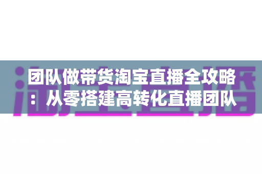 团队做带货淘宝直播全攻略:从零搭建高转化直播团队的实战指南 团队做带货淘宝直播全攻略:从零搭建高转化直播团队的实战指南