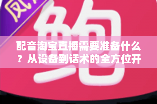 配音淘宝直播需要准备什么?从设备到话术的全方位开播指南 配音淘宝直播需要准备什么?从设备到话术的全方位开播指南