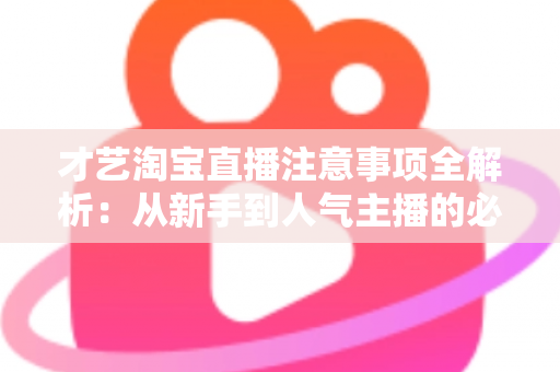 才艺淘宝直播注意事项全解析：从新手到人气主播的必读实战指南