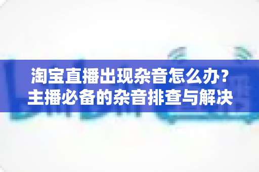 淘宝直播出现杂音怎么办?主播必备的杂音排查与解决全攻略 淘宝直播出现杂音怎么办?主播必备的杂音排查与解决全攻略