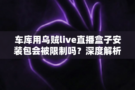 车库用乌贼live直播盒子安装包会被限制吗？深度解析安装限制、常见原因与安全应对全指南