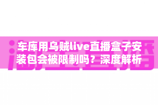 车库用乌贼live直播盒子安装包会被限制吗？深度解析安装限制、常见原因与安全应对全指南