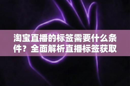 淘宝直播的标签需要什么条件？全面解析直播标签获取规则与优化技巧