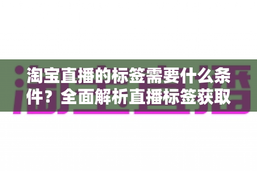 淘宝直播的标签需要什么条件？全面解析直播标签获取规则与优化技巧