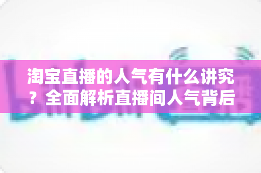 淘宝直播的人气有什么讲究？全面解析直播间人气背后的规则与提升之道
