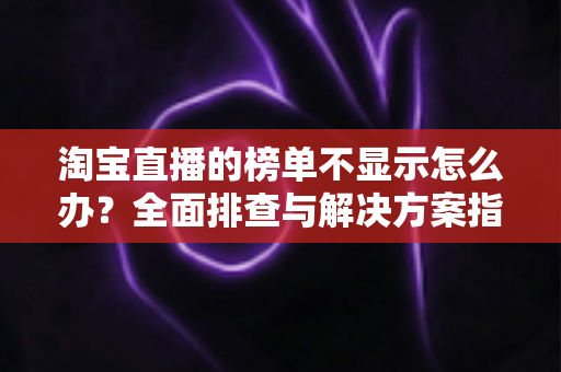 淘宝直播的榜单不显示怎么办?全面排查与解决方案指南 淘宝直播的榜单不显示怎么办?全面排查与解决方案指南