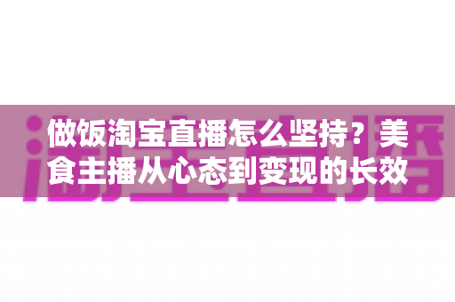 做饭淘宝直播怎么坚持？美食主播从心态到变现的长效运营全攻略