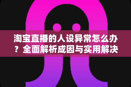 淘宝直播的人设异常怎么办?全面解析成因与实用解决方案 淘宝直播的人设异常怎么办?全面解析成因与实用解决方案
