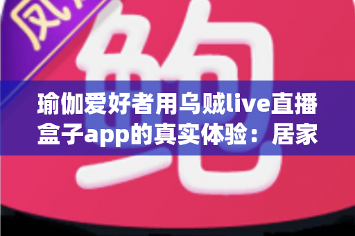 瑜伽爱好者用乌贼live直播盒子app的真实体验:居家瑜伽直播练习与分享的全方位测评指南 瑜伽爱好者用乌贼live直播盒子app的真实体验:居家瑜伽直播练习与分享的全方位测评指南