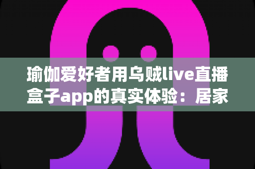 瑜伽爱好者用乌贼live直播盒子app的真实体验:居家瑜伽直播练习与分享的全方位测评指南 瑜伽爱好者用乌贼live直播盒子app的真实体验:居家瑜伽直播练习与分享的全方位测评指南