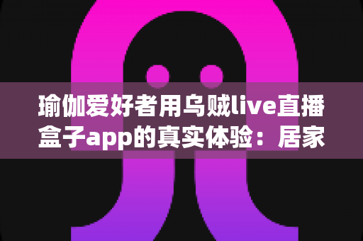 瑜伽爱好者用乌贼live直播盒子app的真实体验：居家瑜伽直播练习与分享的全方位测评指南