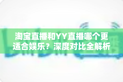淘宝直播和YY直播哪个更适合娱乐?深度对比全解析帮你选对理想平台 淘宝直播和YY直播哪个更适合娱乐?深度对比全解析帮你选对理想平台
