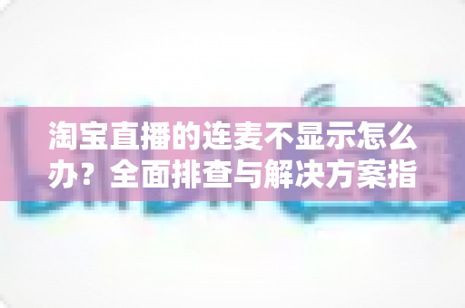 淘宝直播的连麦不显示怎么办?全面排查与解决方案指南 淘宝直播的连麦不显示怎么办?全面排查与解决方案指南