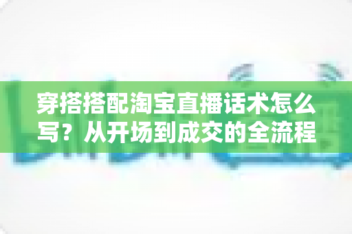穿搭搭配淘宝直播话术怎么写?从开场到成交的全流程话术实战指南 穿搭搭配淘宝直播话术怎么写?从开场到成交的全流程话术实战指南