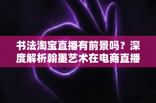 书法淘宝直播有前景吗?深度解析翰墨艺术在电商直播时代的商业机遇与变现路径 书法淘宝直播有前景吗?深度解析翰墨艺术在电商直播时代的商业机遇与变现路径