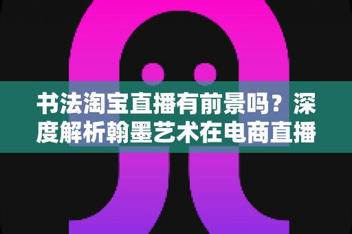 书法淘宝直播有前景吗?深度解析翰墨艺术在电商直播时代的商业机遇与变现路径 书法淘宝直播有前景吗?深度解析翰墨艺术在电商直播时代的商业机遇与变现路径
