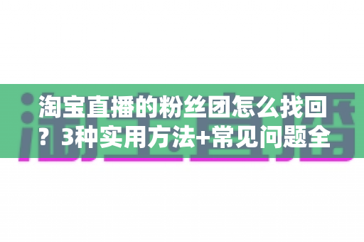 淘宝直播的粉丝团怎么找回？3种实用方法+常见问题全解析，助你轻松重回心爱直播间