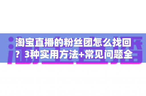 淘宝直播的粉丝团怎么找回？3种实用方法+常见问题全解析，助你轻松重回心爱直播间