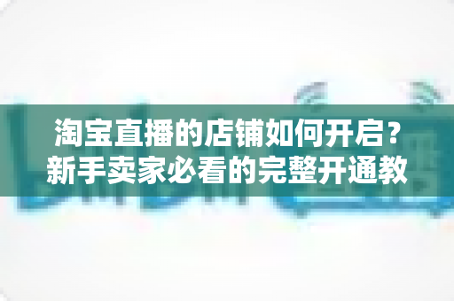 淘宝直播的店铺如何开启?新手卖家必看的完整开通教程与运营实战指南 淘宝直播的店铺如何开启?新手卖家必看的完整开通教程与运营实战指南