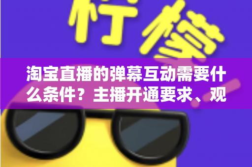 淘宝直播的弹幕互动需要什么条件？主播开通要求、观众参与门槛与提升技巧全解析