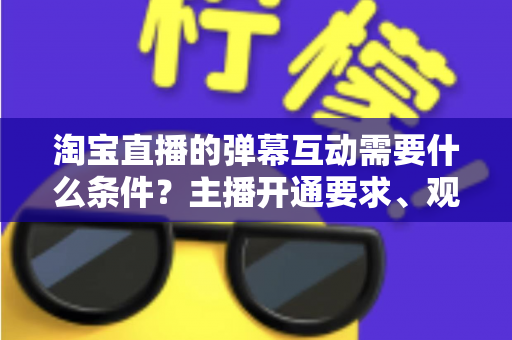 淘宝直播的弹幕互动需要什么条件？主播开通要求、观众参与门槛与提升技巧全解析