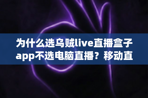 为什么选乌贼live直播盒子app不选电脑直播？移动直播时代的明智之选全解析