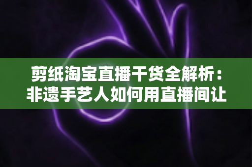 剪纸淘宝直播干货全解析:非遗手艺人如何用直播间让老手艺卖出新价值 剪纸淘宝直播干货全解析:非遗手艺人如何用直播间让老手艺卖出新价值