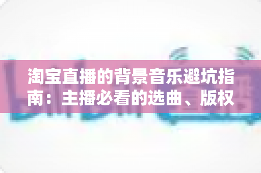 淘宝直播的背景音乐避坑指南：主播必看的选曲、版权与实操全攻略
