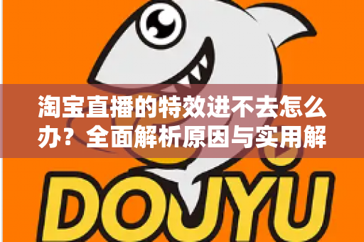 淘宝直播的特效进不去怎么办？全面解析原因与实用解决方案