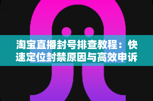 淘宝直播封号排查教程：快速定位封禁原因与高效申诉复权的全流程实操指南