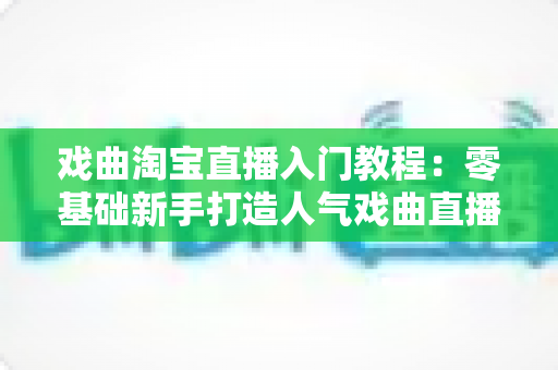戏曲淘宝直播入门教程：零基础新手打造人气戏曲直播间的完整实战指南