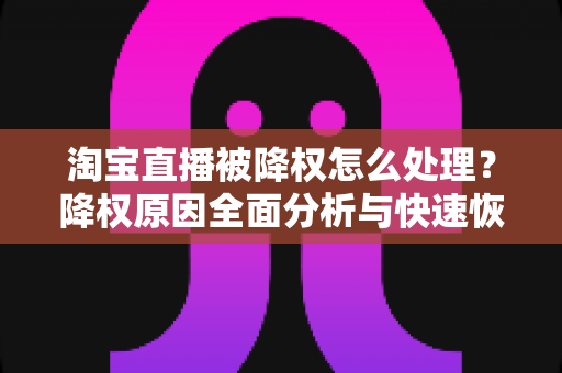 淘宝直播被降权怎么处理？降权原因全面分析与快速恢复流量实战指南